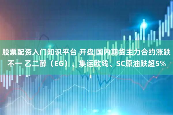股票配资入门知识平台 开盘|国内期货主力合约涨跌不一 乙二醇（EG）、集运欧线、SC原油跌超5%