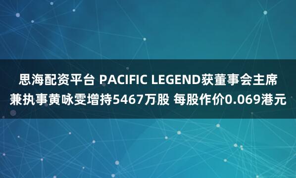 思海配资平台 PACIFIC LEGEND获董事会主席兼执事黄咏雯增持5467万股 每股作价0.069港元