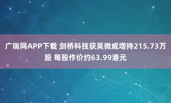 广瑞网APP下载 剑桥科技获吴微威增持215.73万股 每股作价约63.99港元