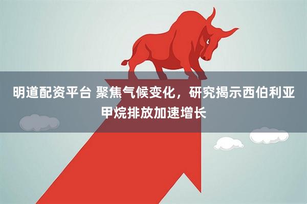明道配资平台 聚焦气候变化，研究揭示西伯利亚甲烷排放加速增长