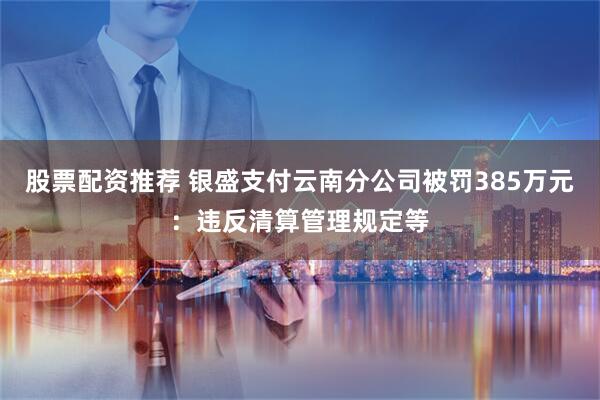 股票配资推荐 银盛支付云南分公司被罚385万元：违反清算管理规定等