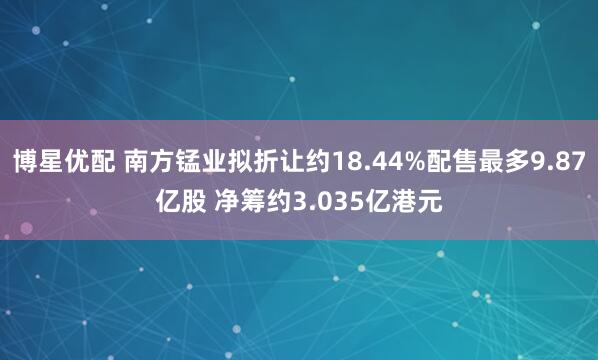 博星优配 南方锰业拟折让约18.44%配售最多9.87亿股 净筹约3.035亿港元